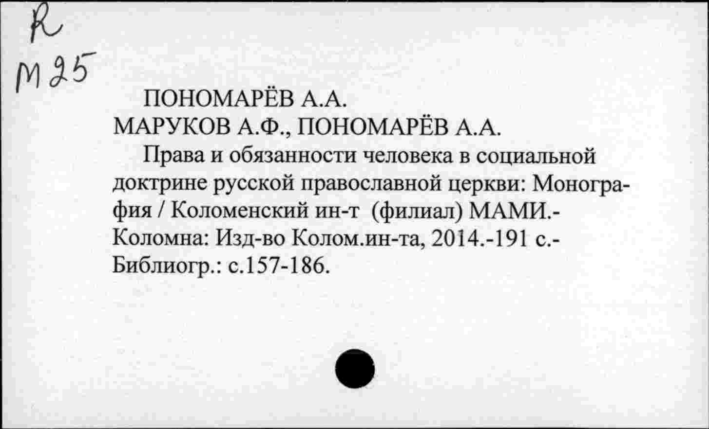 ﻿ПОНОМАРЁВ А.А.
МАРУКОВ А.Ф., ПОНОМАРЁВ А.А.
Права и обязанности человека в социальной доктрине русской православной церкви: Монография / Коломенский ин-т (филиал) МАМИ.-Коломна: Изд-во Колом.ин-та, 2014.-191 с.-Библиогр.: с.157-186.